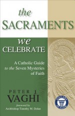 The Sacraments We Celebrate: A Catholic Guide to the Seven Mysteries of Faith - Peter J Vaghi