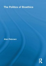 The Politics of Bioethics (Routledge Studies in Science, Technology and Society) - Alan Petersen