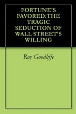 FORTUNE'S FAVORED:THE TRAGIC SEDUCTION OF WALL STREET'S WILLING - Roy Goodliffe