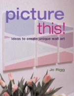 Picture This!: Ideas to Create Unique Wall Art - Jo Rigg