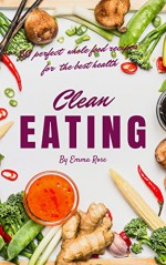 Clean Eating: 50 Perfect Whole Food Recipes For The Best Health - Emma Rose