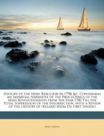 History of the Irish Rebellion in 1798: &c, Containing an Impartial Narrative of the Proceedings of the Irish Revolutionsists from the Year 1782 Till ... the History of Ireland from Its First Invasio - James Gordon