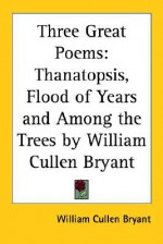 Three Great Poems: Thanatopsis, Flood of Years and Among the Trees - William Cullen Bryant