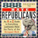 888 Reasons to Hate Republicans: A to Z Guide to Everything Loathsome about the Party of The.. - Barbara Lagowski, Rick Mumma