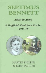 Septimus Bennett: Artist In Arms: A Sheffield Munitions Worker 1915 18 - Martin Phillips, John Potter