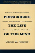 Prescribing the Life of the Mind: An Essay on the Purpose of the University, the Aims of Liberal Education, the Competence of Citizens, and the Cultivation of Practical Reason - Charles W. Anderson