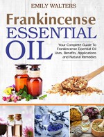 Frankincense Essential Oil: Your Complete Guide To Frankincense Essential Oil Uses, Benefits, Applications And Natural Remedies - Emily Walters