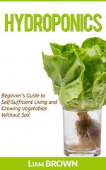 Hydroponics: Beginner's Guide to Self-Sufficient Living and Growing Vegetables Without Soil - Liam Brown