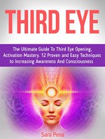 Third eye: The Ultimate Guide To Third Eye Opening, Activation Mastery. 12 Proven and Easy Techniques to Increasing Awareness And Consciousness (Third eye, the third eye, open third eye) - Sara Pena