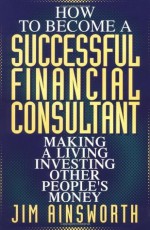 How to Become a Successful Financial Consultant: Making a Living Investing Other People's Money - Jim H. Ainsworth