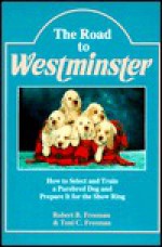 The Road to Westminster: How to Select and Train a Purebred Dog and Prepare It for the Show Ring - Robert B. Freeman