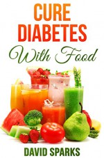 Diabetes: Diabetes Diet: Cure Diabetes with Food: Eating to Prevent, Control and Reverse Diabetes (Diabetes Cure, Reverse Diabetes, Insulin Resistance, Diabetes Cure Book 1) - David Sparks