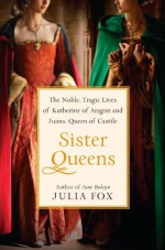 Sister Queens: The Noble, Tragic Lives of Katherine of Aragon and Juana, Queen of Castile - Julia Fox