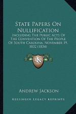 State Papers on Nullification: Including the Public Acts of the Convention of the People of South Carolina, November 19, 1832 - Andrew Jackson