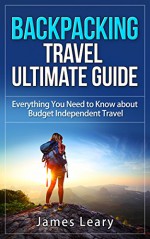 Backpacking Travel Ultimate Guide: Everything You Need to Know about Budget Independent Travel - James Leary