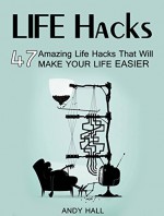 Life Hacks: 47 Amazing Life Hacks That Will Make Your Life Easier (life hacks, life hacking, best life hacks) - Andy Hall