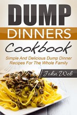 Dump Dinners: Dump Dinners Cookbook - Simple And Delicious Dump Dinner Recipes For The Whole Family (Pressure Cooker, Slow Cooker, Crock Pot) - John Web