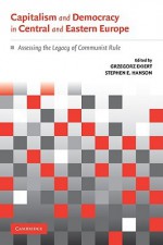 Capitalism and Democracy in Central and Eastern Europe: Assessing the Legacy of Communist Rule - Grzegorz Ekiert