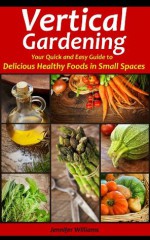 Vertical Gardening: Your Quick and Easy Guide to Delicious Healthy Foods in Small Spaces - Jennifer Williams