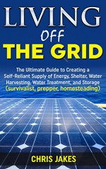 Living Off The Grid: The Ultimate Guide to Creating a Self-Reliant Supply of Energy, Shelter, Water Harvesting, Water Treatment, and Storage (survivalist, prepper, homesteading) - Chris Jakes