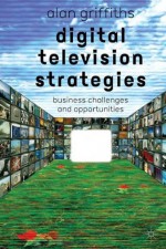 Digital Television Strategies: Business Challenges and Opportunities - Alan Griffiths