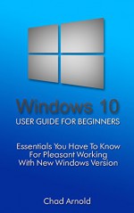 Windows 10: User Guide For Beginners. Essentials You Have To Know For Pleasant Working With New Windows Version.: (Windows 10 For Beginners) (Windows for ... books, Ultimate user guide to Windows 10) - Chad Arnold