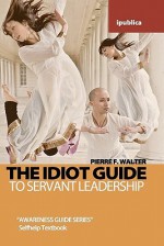 The Idiot Guide to Servant Leadership: Awareness Guide / Selfhelp Textbook - Pierre F. Walter