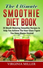 The Ultimate Smoothie Diet Book: 30 Mouth Watering Smoothie Recipes to Help You Achieve The Hour Glass Figure You Have Always Desired - Virginia Miller