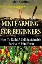 Mini Farming For Beginners: How To Build A Self Sustainable Backyard Mini Farm (Backyard Farming - Homesteading - Backyard Chickens - Handbook - Backyard Gardening) - Alex Gardner