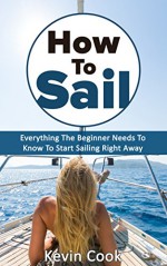 How To Sail: Everything The Beginner Needs To Know To Start Sailing Right Away - Kevin Cook