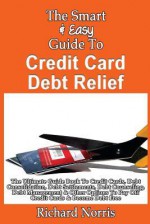 The Smart & Easy Guide To Credit Card Debt Relief: The Ultimate Guide Book To Credit Cards, Debt Consolidation, Debt Settlements, Debt Counseling, ... To Pay Off Credit Cards & Become Debt Free - Richard Norris