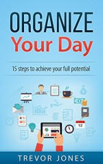 Organize Your Day: 15 Steps to Achieve Your Full Potential (time management, Getting things done, productivity, end procrastination, organize your day) - Trevor Jones