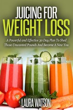 Juicing For Weight Loss: A Powerful and Effective 30 Day Plan To Shed Those Unwanted Pounds And Become A New You - Laura Watson