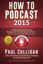 How To Podcast 2015: Four Simple Steps To Broadcast Your Message To The Entire Connected Planet - Even If You Don't Know Where To Start - Paul Colligan