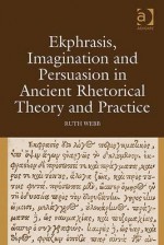 Ekphrasis, Imagination and Persuasion in Ancient Rhetorical Theory and Practice - Ruth Webb