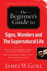 The Beginner's Guide to Signs, Wonders and The Supernatural Life: Discover True Discipleship in Order to Live Out Your Supernatural Life - James W. Goll