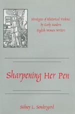 Sharpening Her Pen: Strategies of Rhetorical Violence by Early Modern English Women Writers - Sidney L. Sondergard