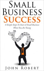 Small Business Success: 4 Simple Steps To Start A Small Business When You Are Young (Small Business Startup - How To Come Up With A Business Idea and Start Your Own Business) - John Robert