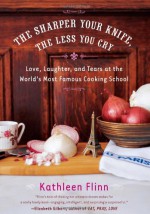 The Sharper Your Knife, the Less You Cry: Love, Laughter, and Tears at the World's Most Famous Cooking School - Kathleen Flinn