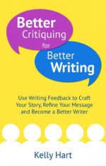 Better Critiquing for Better Writing: Use Writing Feedback to Craft Your Story, Refine Your Message and Become a Better Writer - Kelly Hart