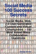 Social Media 100 Success Secrets: Social Media, Web 2.0 User-Generated Content and Virtual Communities - 100 Most Asked Mass Collaboration Questions - George Brown