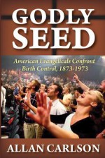 Godly Seed: American Evangelicals Confront Birth Control, 1873-1973 - Allan Carlson