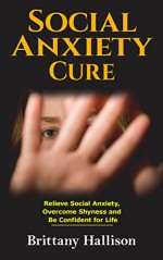 Social Anxiety: Social Anxiety Cure: Relieve Social Anxiety Disorder, Overcome Shyness and Be Confident for Life (Self-Confidence, Self-Esteem, Social ... Overcome Fear, Worry Free, Introvert) - Brittany Hallison, Social phobia, Shyness, Confident