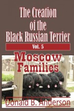 The Creation of the Black Russian Terrier: Moscow Families (Volume 5) - Donald B Anderson