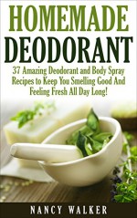 Homemade Deodorant: 37 Amazing Organic Deodorant And Body Spray Recipes To Keep You Smelling Good And Feeling Fresh All Day Long! (How To Make Deodorant, DIY Deodorant, Natural Deodorant Recipes) - Nancy Walker