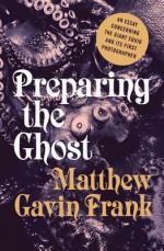 Preparing the Ghost: An Essay Concerning the Giant Squid and Its First Photographer - Matthew Gavin Frank