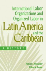 International Labor Organizations and Organized Labor in Latin America and the Caribbean: A History: A History - Robert J Alexander, Eldon Parker