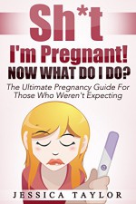 Sh*t I'm Pregnant! Now What Do I do?: The Ultimate Pregnancy Guide For Those Who Weren't Expecting - Jessica Taylor