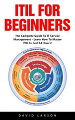 ITIL For Beginners: The Complete Guide To IT Service Management - Learn How To Master ITIL In Just 24 Hours! (ITIL, ITIL Foundation, ITIL Service Operation) - David Larson