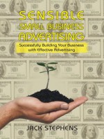 Sensible Small Business Advertising: Successfully Building Your Business with Effective Advertising - Jack Stephens